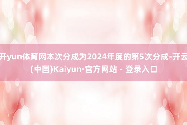 开yun体育网本次分成为2024年度的第5次分成-开云(中国)Kaiyun·官方网站 - 登录入口