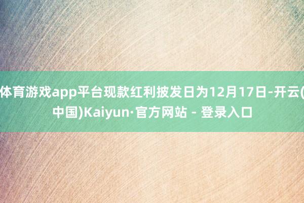 体育游戏app平台现款红利披发日为12月17日-开云(中国)Kaiyun·官方网站 - 登录入口