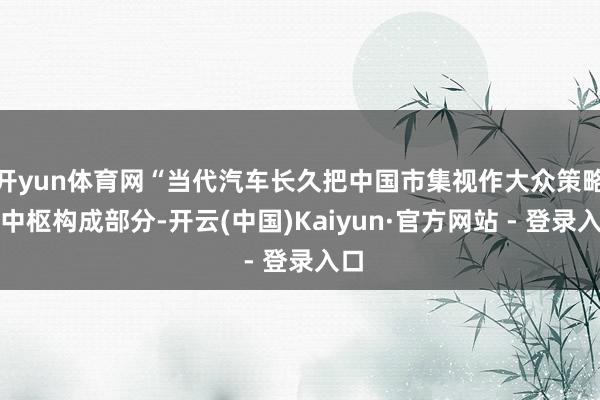 开yun体育网“当代汽车长久把中国市集视作大众策略的中枢构成部分-开云(中国)Kaiyun·官方网站 - 登录入口