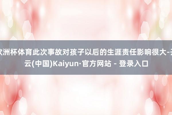 欧洲杯体育此次事故对孩子以后的生涯责任影响很大-开云(中国)Kaiyun·官方网站 - 登录入口