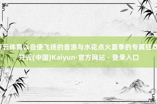 开云体育以自便飞扬的音浪与水花点火夏季的专属狂欢-开云(中国)Kaiyun·官方网站 - 登录入口