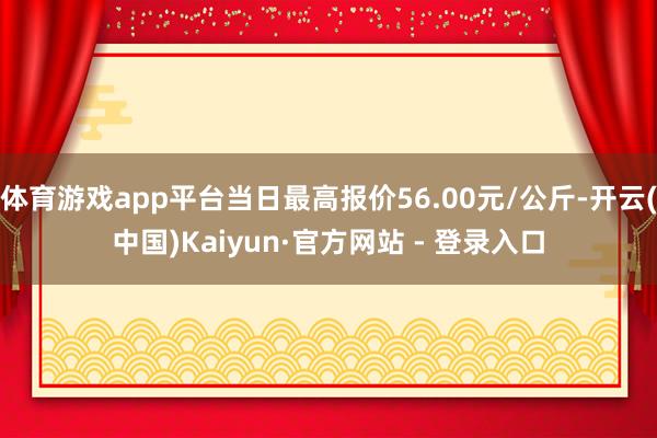 体育游戏app平台当日最高报价56.00元/公斤-开云(中国)Kaiyun·官方网站 - 登录入口