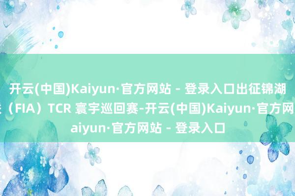 开云(中国)Kaiyun·官方网站 - 登录入口出征锦湖轮胎海外汽联（FIA）TCR 寰宇巡回赛-开云(中国)Kaiyun·官方网站 - 登录入口