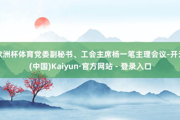 欧洲杯体育党委副秘书、工会主席杨一笔主理会议-开云(中国)Kaiyun·官方网站 - 登录入口