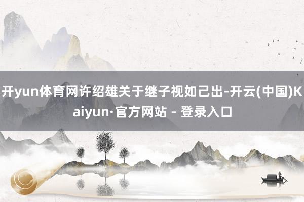 开yun体育网许绍雄关于继子视如己出-开云(中国)Kaiyun·官方网站 - 登录入口