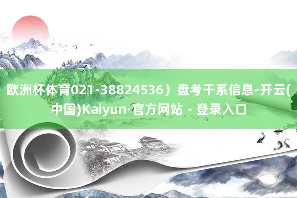 欧洲杯体育021-38824536）盘考干系信息-开云(中国)Kaiyun·官方网站 - 登录入口