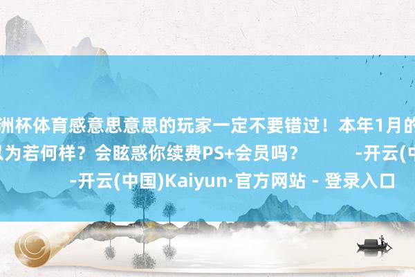欧洲杯体育感意思意思的玩家一定不要错过!本年1月的月度游戏声势全球以为若何样?会眩惑你续费PS+会员吗? -开云(中国)Kaiyun·官方网站 - 登录入口