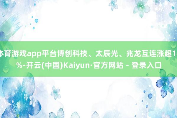 体育游戏app平台博创科技、太辰光、兆龙互连涨超10%-开云(中国)Kaiyun·官方网站 - 登录入口