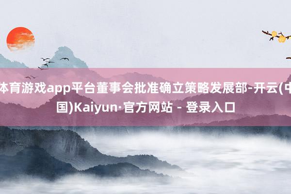体育游戏app平台董事会批准确立策略发展部-开云(中国)Kaiyun·官方网站 - 登录入口