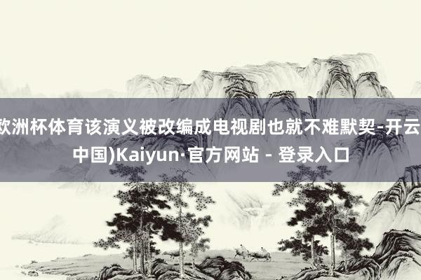 欧洲杯体育该演义被改编成电视剧也就不难默契-开云(中国)Kaiyun·官方网站 - 登录入口