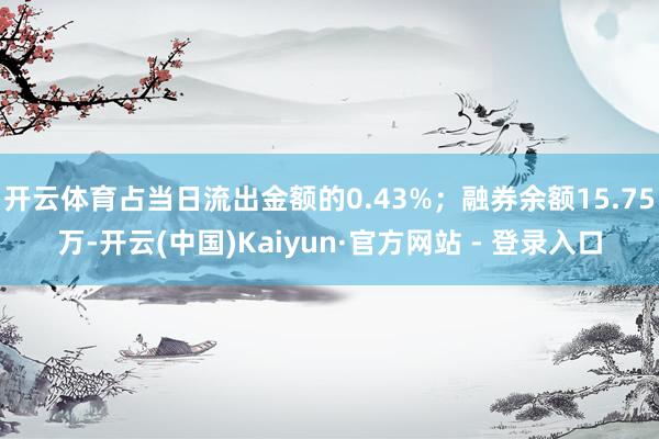 开云体育占当日流出金额的0.43%；融券余额15.75万-开云(中国)Kaiyun·官方网站 - 登录入口