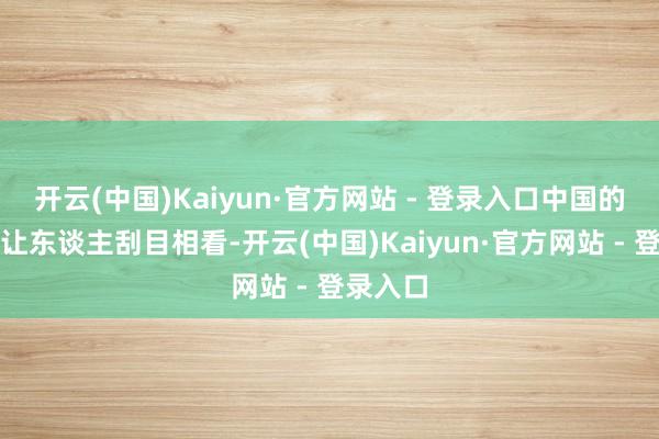 开云(中国)Kaiyun·官方网站 - 登录入口中国的推崇却让东谈主刮目相看-开云(中国)Kaiyun·官方网站 - 登录入口