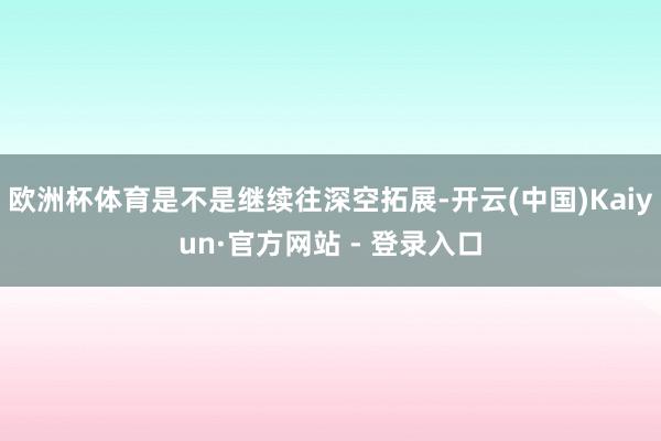 欧洲杯体育是不是继续往深空拓展-开云(中国)Kaiyun·官方网站 - 登录入口