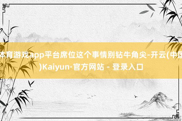 体育游戏app平台席位这个事情别钻牛角尖-开云(中国)Kaiyun·官方网站 - 登录入口