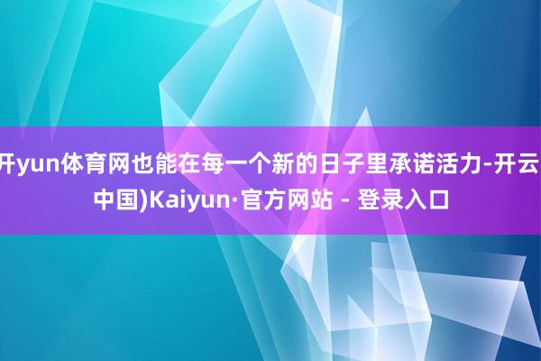 开yun体育网也能在每一个新的日子里承诺活力-开云(中国)Kaiyun·官方网站 - 登录入口