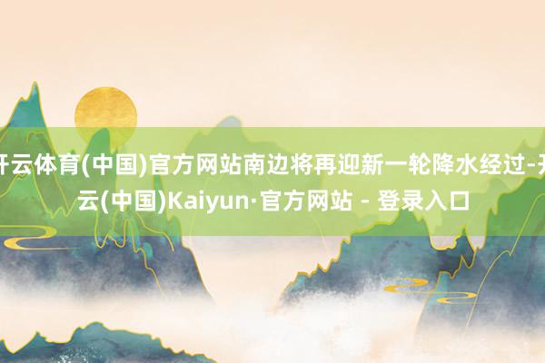 开云体育(中国)官方网站南边将再迎新一轮降水经过-开云(中国)Kaiyun·官方网站 - 登录入口