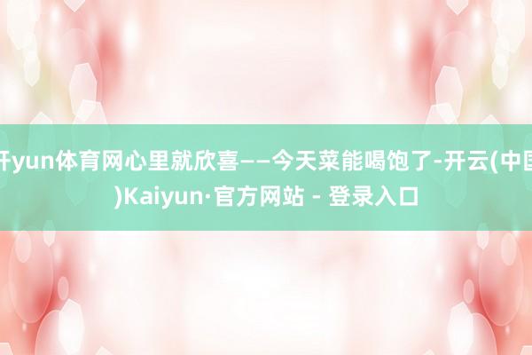 开yun体育网心里就欣喜——今天菜能喝饱了-开云(中国)Kaiyun·官方网站 - 登录入口