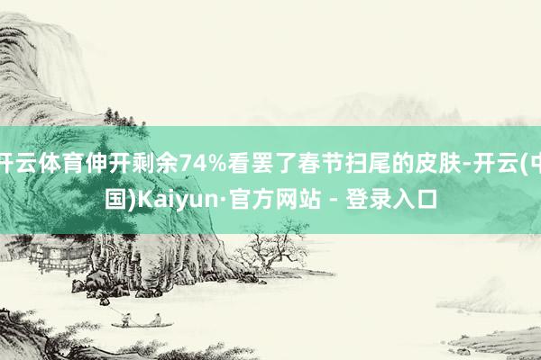 开云体育伸开剩余74%看罢了春节扫尾的皮肤-开云(中国)Kaiyun·官方网站 - 登录入口