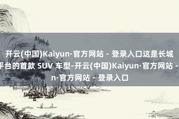 开云(中国)Kaiyun·官方网站 - 登录入口这是长城“归元”平台的首款 SUV 车型-开云(中国)Kaiyun·官方网站 - 登录入口