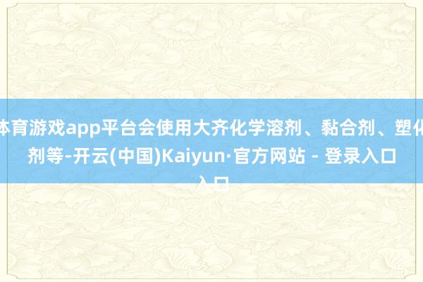 体育游戏app平台会使用大齐化学溶剂、黏合剂、塑化剂等-开云(中国)Kaiyun·官方网站 - 登录入口