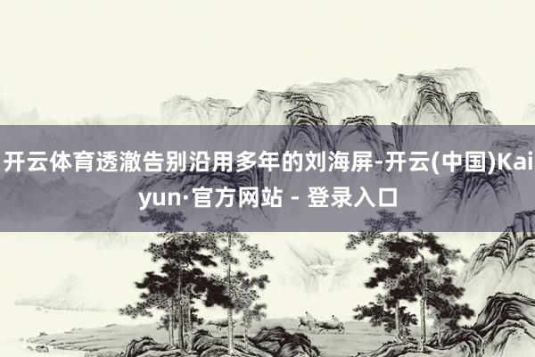 开云体育透澈告别沿用多年的刘海屏-开云(中国)Kaiyun·官方网站 - 登录入口