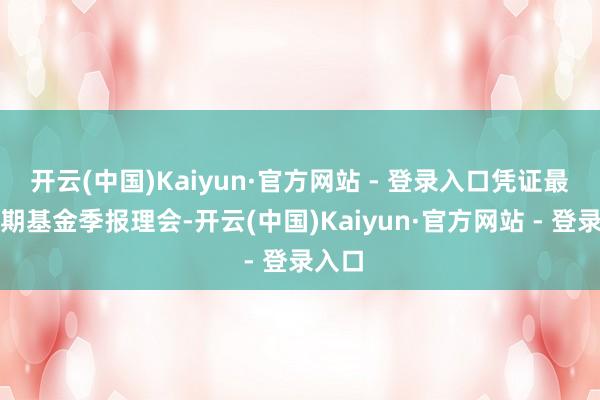 开云(中国)Kaiyun·官方网站 - 登录入口凭证最新一期基金季报理会-开云(中国)Kaiyun·官方网站 - 登录入口