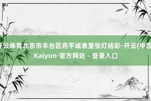 开云体育北京市丰台区宛平城表里张灯结彩-开云(中国)Kaiyun·官方网站 - 登录入口