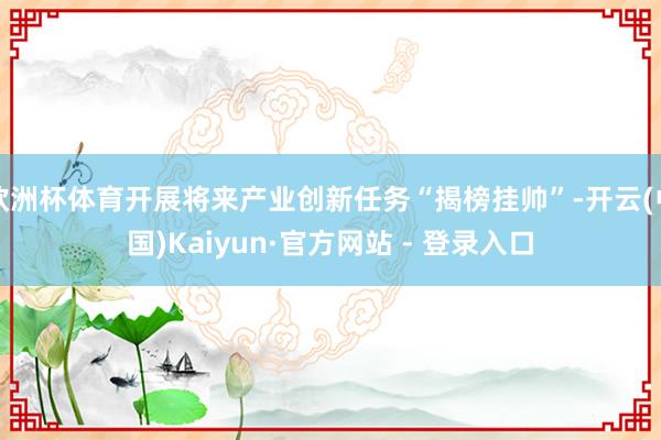 欧洲杯体育开展将来产业创新任务“揭榜挂帅”-开云(中国)Kaiyun·官方网站 - 登录入口