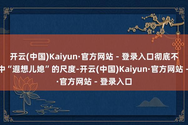 开云(中国)Kaiyun·官方网站 - 登录入口彻底不适应她心中“遐想儿媳”的尺度-开云(中国)Kaiyun·官方网站 - 登录入口