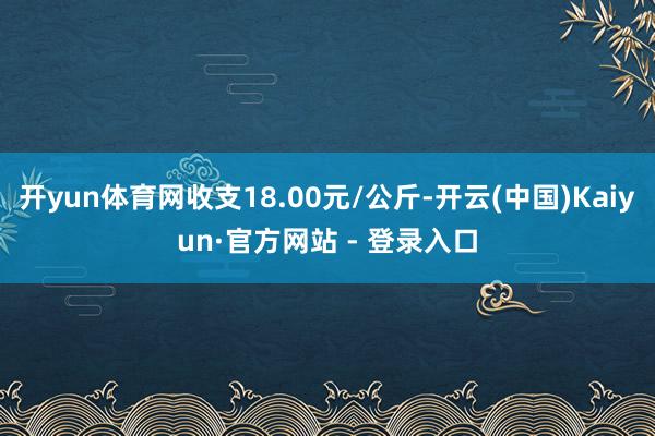 开yun体育网收支18.00元/公斤-开云(中国)Kaiyun·官方网站 - 登录入口
