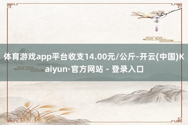 体育游戏app平台收支14.00元/公斤-开云(中国)Kaiyun·官方网站 - 登录入口