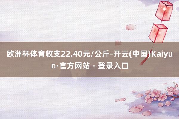 欧洲杯体育收支22.40元/公斤-开云(中国)Kaiyun·官方网站 - 登录入口