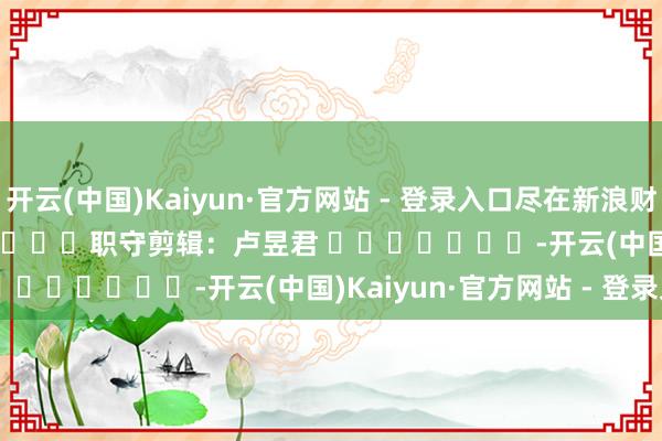 开云(中国)Kaiyun·官方网站 - 登录入口尽在新浪财经APP 职守剪辑:卢昱君 -开云(中国)Kaiyun·官方网站 - 登录入口