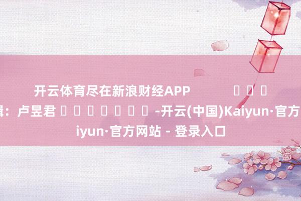 开云体育尽在新浪财经APP 背负剪辑:卢昱君 -开云(中国)Kaiyun·官方网站 - 登录入口