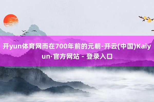 开yun体育网而在700年前的元朝-开云(中国)Kaiyun·官方网站 - 登录入口