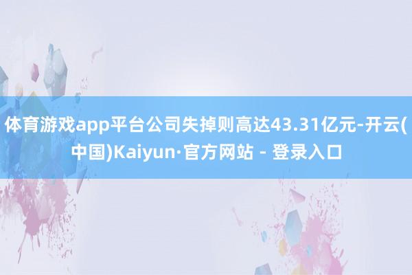 体育游戏app平台公司失掉则高达43.31亿元-开云(中国)Kaiyun·官方网站 - 登录入口