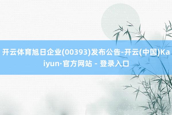 开云体育旭日企业(00393)发布公告-开云(中国)Kaiyun·官方网站 - 登录入口