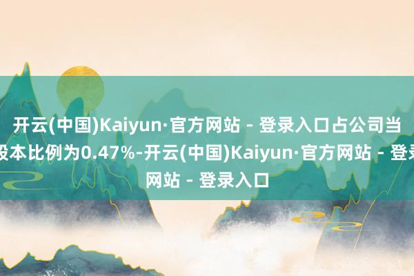 开云(中国)Kaiyun·官方网站 - 登录入口占公司当今总股本比例为0.47%-开云(中国)Kaiyun·官方网站 - 登录入口