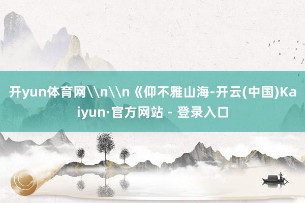 开yun体育网\n\n《仰不雅山海-开云(中国)Kaiyun·官方网站 - 登录入口