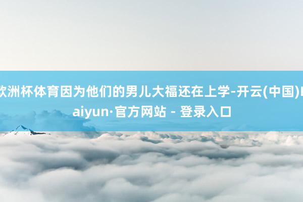 欧洲杯体育因为他们的男儿大福还在上学-开云(中国)Kaiyun·官方网站 - 登录入口