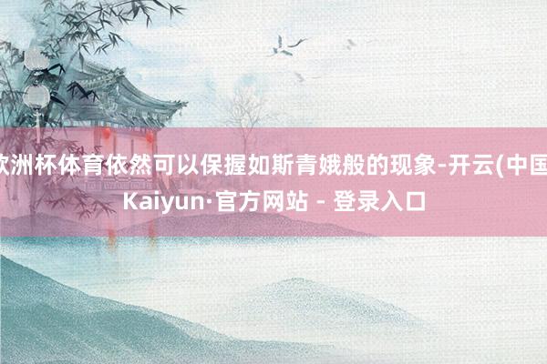 欧洲杯体育依然可以保握如斯青娥般的现象-开云(中国)Kaiyun·官方网站 - 登录入口
