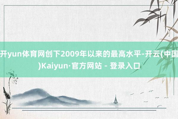 开yun体育网创下2009年以来的最高水平-开云(中国)Kaiyun·官方网站 - 登录入口