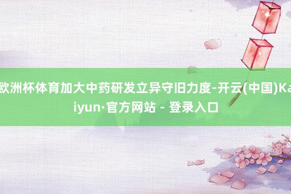 欧洲杯体育加大中药研发立异守旧力度-开云(中国)Kaiyun·官方网站 - 登录入口