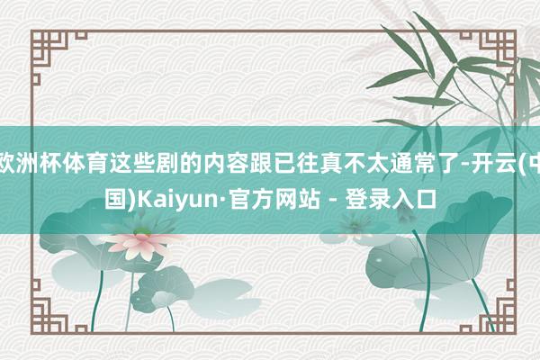 欧洲杯体育这些剧的内容跟已往真不太通常了-开云(中国)Kaiyun·官方网站 - 登录入口