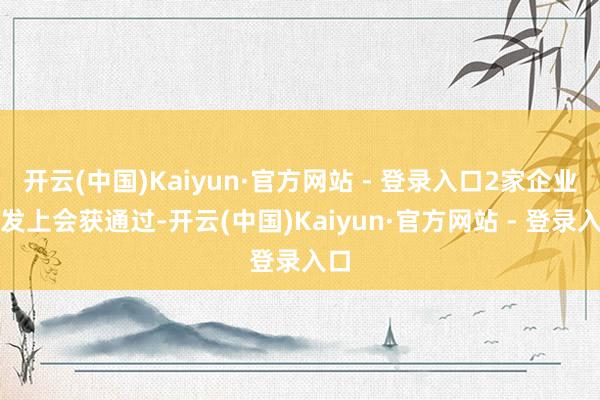 开云(中国)Kaiyun·官方网站 - 登录入口2家企业首发上会获通过-开云(中国)Kaiyun·官方网站 - 登录入口