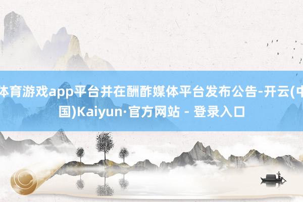 体育游戏app平台并在酬酢媒体平台发布公告-开云(中国)Kaiyun·官方网站 - 登录入口