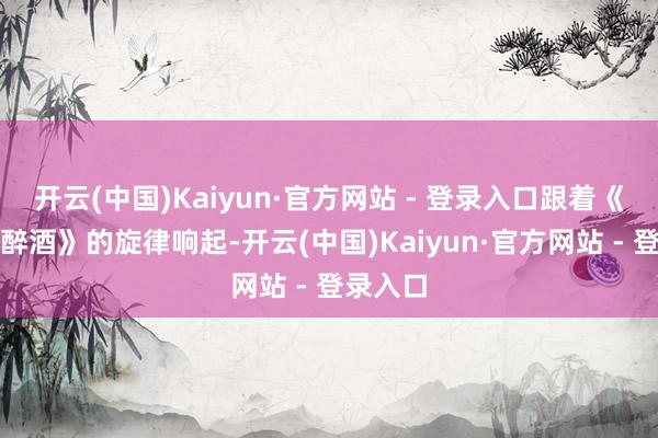 开云(中国)Kaiyun·官方网站 - 登录入口跟着《新贵妃醉酒》的旋律响起-开云(中国)Kaiyun·官方网站 - 登录入口