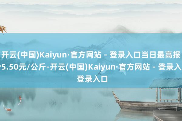 开云(中国)Kaiyun·官方网站 - 登录入口当日最高报价5.50元/公斤-开云(中国)Kaiyun·官方网站 - 登录入口