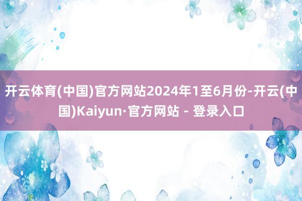 开云体育(中国)官方网站 2024年1至6月份-开云(中国)Kaiyun·官方网站 - 登录入口