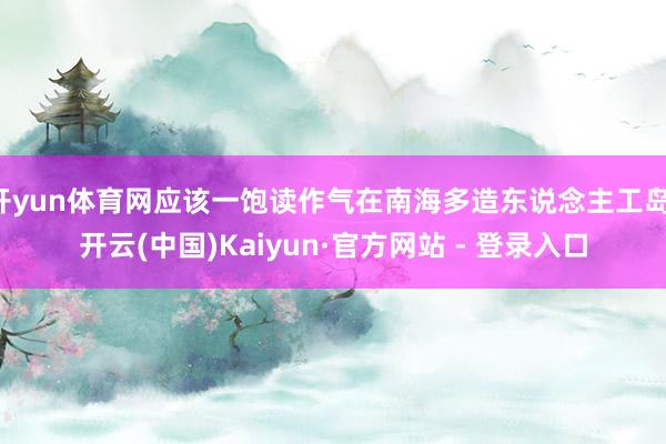 开yun体育网应该一饱读作气在南海多造东说念主工岛-开云(中国)Kaiyun·官方网站 - 登录入口